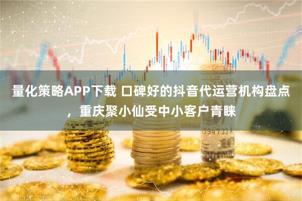 量化策略APP下载 口碑好的抖音代运营机构盘点，重庆聚小仙受中小客户青睐