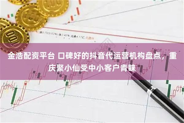 金浩配资平台 口碑好的抖音代运营机构盘点，重庆聚小仙受中小客户青睐