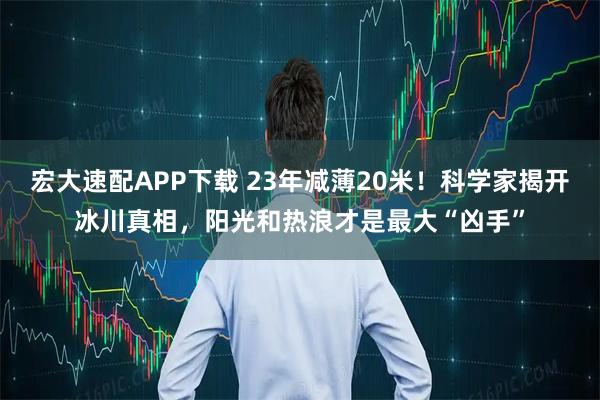宏大速配APP下载 23年减薄20米！科学家揭开冰川真相，阳光和热浪才是最大“凶手”