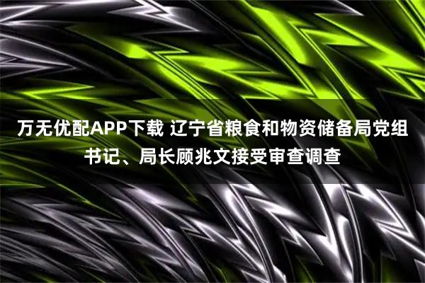 万无优配APP下载 辽宁省粮食和物资储备局党组书记、局长顾兆文接受审查调查