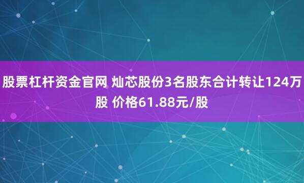 股票杠杆资金官网 灿芯股份3名股东合计转让124万股 价格61.88元/股