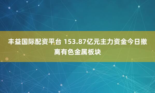 丰益国际配资平台 153.87亿元主力资金今日撤离有色金属板块