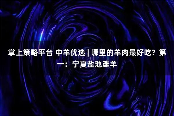 掌上策略平台 中羊优选 | 哪里的羊肉最好吃？第一：宁夏盐池滩羊