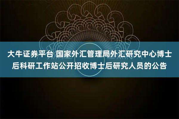 大牛证券平台 国家外汇管理局外汇研究中心博士后科研工作站公开招收博士后研究人员的公告