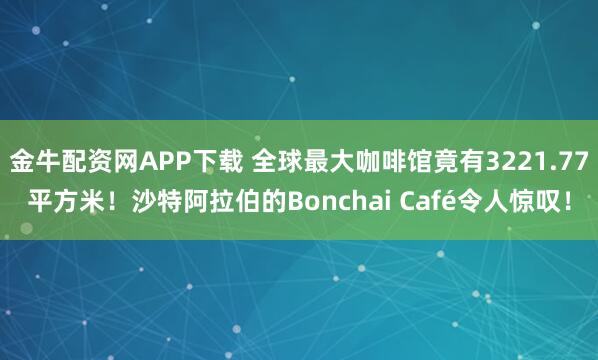 金牛配资网APP下载 全球最大咖啡馆竟有3221.77平方米！沙特阿拉伯的Bonchai Café令人惊叹！
