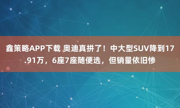 鑫策略APP下载 奥迪真拼了！中大型SUV降到17.91万，6座7座随便选，但销量依旧惨