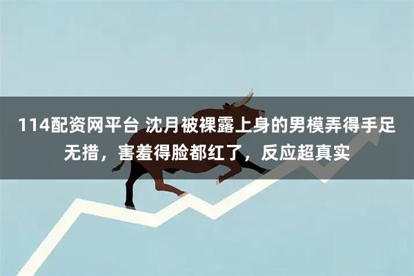 114配资网平台 沈月被裸露上身的男模弄得手足无措，害羞得脸都红了，反应超真实