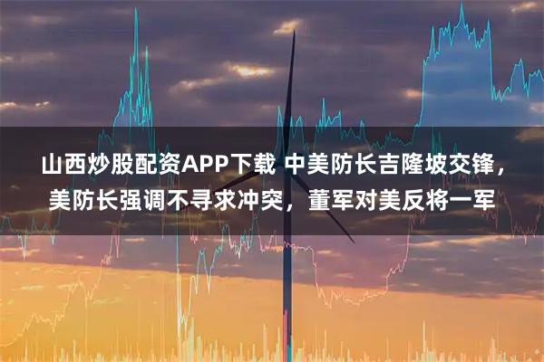 山西炒股配资APP下载 中美防长吉隆坡交锋，美防长强调不寻求冲突，董军对美反将一军