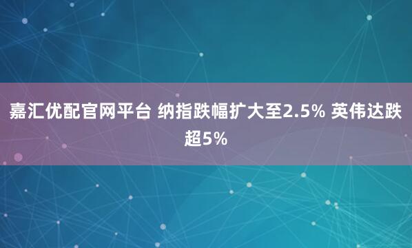 嘉汇优配官网平台 纳指跌幅扩大至2.5% 英伟达跌超5%