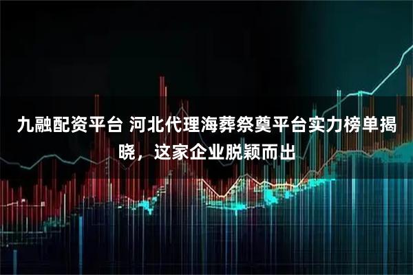 九融配资平台 河北代理海葬祭奠平台实力榜单揭晓，这家企业脱颖而出