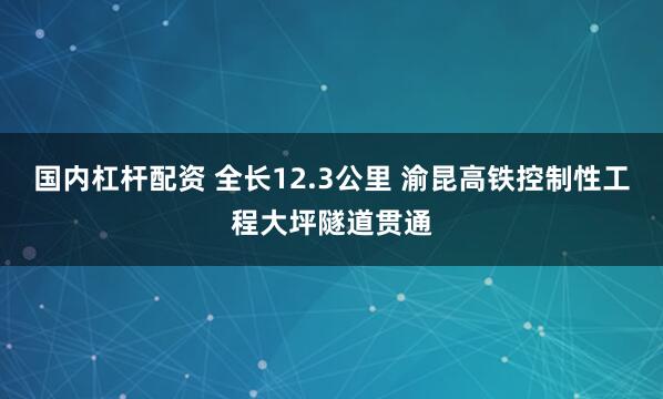 国内杠杆配资 全长12.3公里 渝昆高铁控制性工程大坪隧道贯通