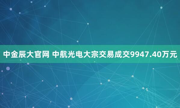 中金辰大官网 中航光电大宗交易成交9947.40万元