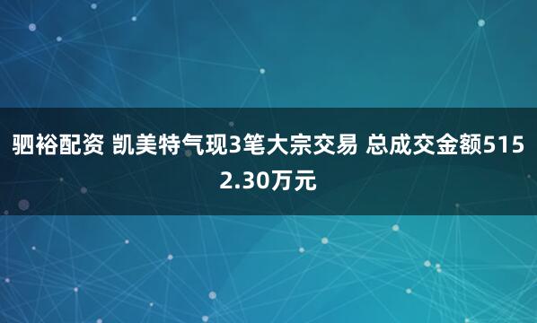 驷裕配资 凯美特气现3笔大宗交易 总成交金额5152.30万元