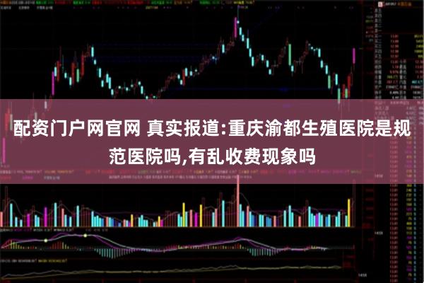 配资门户网官网 真实报道:重庆渝都生殖医院是规范医院吗,有乱收费现象吗