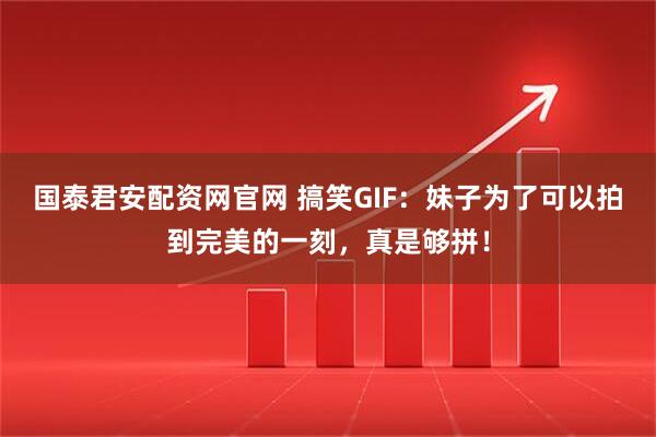 国泰君安配资网官网 搞笑GIF：妹子为了可以拍到完美的一刻，真是够拼！