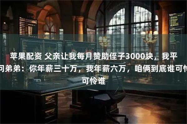 苹果配资 父亲让我每月赞助侄子3000块，我平静问弟弟：你年薪三十万，我年薪六万，咱俩到底谁可怜谁