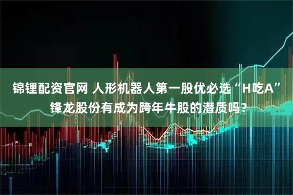 锦锂配资官网 人形机器人第一股优必选“H吃A” 锋龙股份有成为跨年牛股的潜质吗？