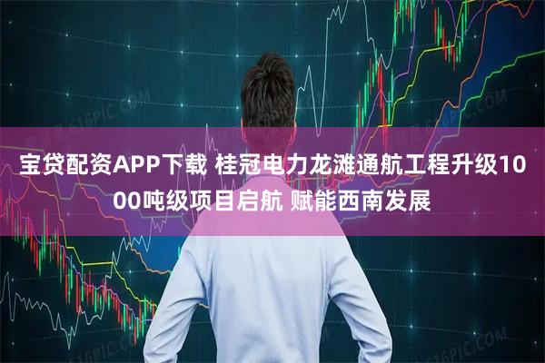 宝贷配资APP下载 桂冠电力龙滩通航工程升级1000吨级项目启航 赋能西南发展