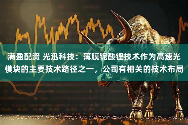 满盈配资 光迅科技：薄膜铌酸锂技术作为高速光模块的主要技术路径之一，公司有相关的技术布局