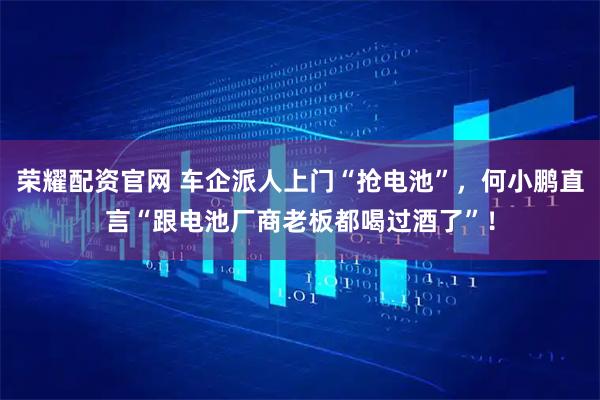荣耀配资官网 车企派人上门“抢电池”，何小鹏直言“跟电池厂商老板都喝过酒了”！