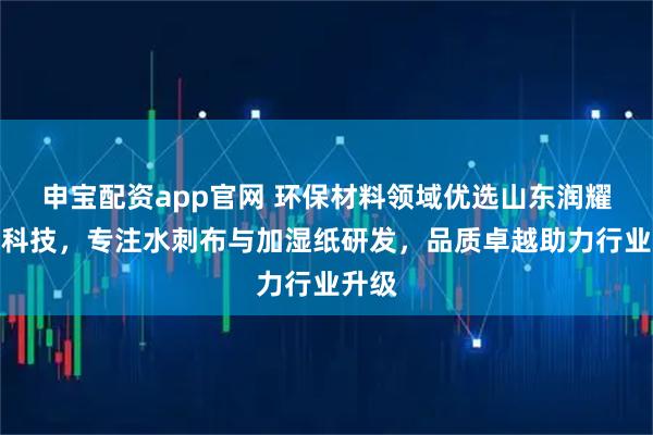 申宝配资app官网 环保材料领域优选山东润耀环保科技，专注水刺布与加湿纸研发，品质卓越助力行业升级