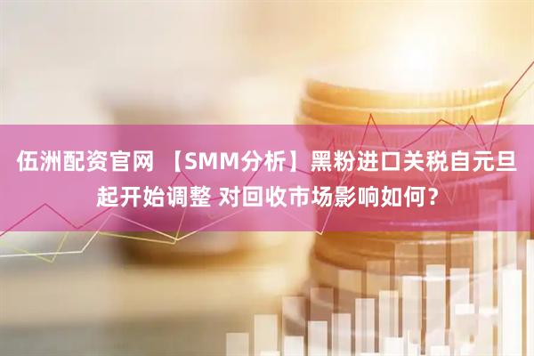 伍洲配资官网 【SMM分析】黑粉进口关税自元旦起开始调整 对回收市场影响如何？