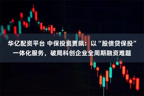 华亿配资平台 中保投资贾飙：以“股债贷保投”一体化服务，破局科创企业全周期融资难题