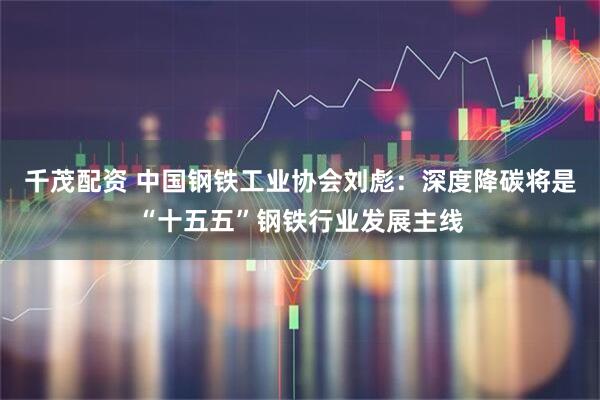 千茂配资 中国钢铁工业协会刘彪：深度降碳将是“十五五”钢铁行业发展主线