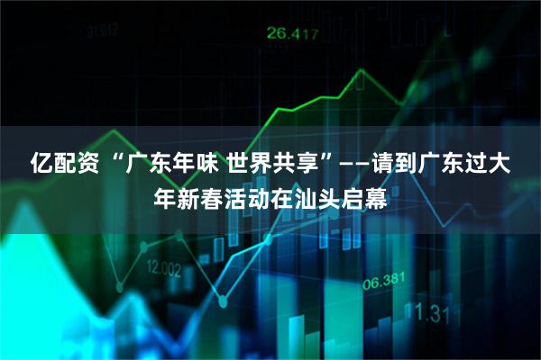 亿配资 “广东年味 世界共享”——请到广东过大年新春活动在汕头启幕