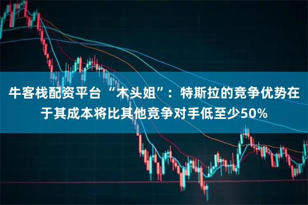 牛客栈配资平台 “木头姐”：特斯拉的竞争优势在于其成本将比其他竞争对手低至少50%