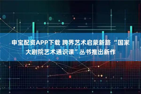 申宝配资APP下载 跨界艺术启蒙新路 “国家大剧院艺术通识课”丛书推出新作