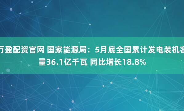 万盈配资官网 国家能源局：5月底全国累计发电装机容量36.1亿千瓦 同比增长18.8%