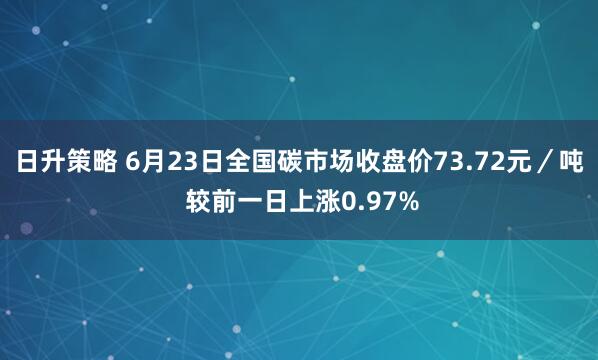 日升策略 6月23日全国碳市场收盘价73.72元/吨 较前一日上涨0.97%