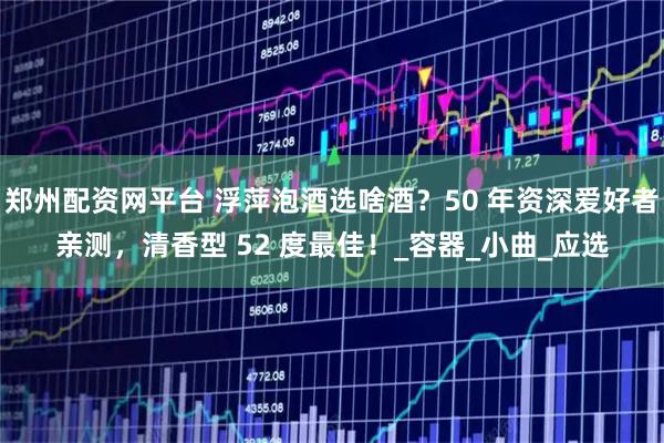 郑州配资网平台 浮萍泡酒选啥酒?50 年资深爱好者亲测,清香型 52 度最佳!_容器_小曲_应选