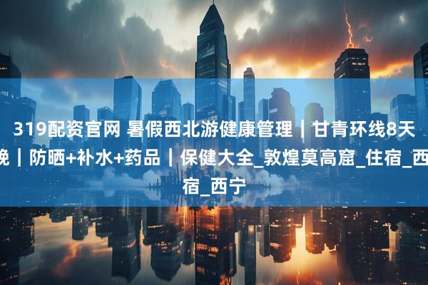 319配资官网 暑假西北游健康管理｜甘青环线8天7晚｜防晒+补水+药品｜保健大全_敦煌莫高窟_住宿_西宁