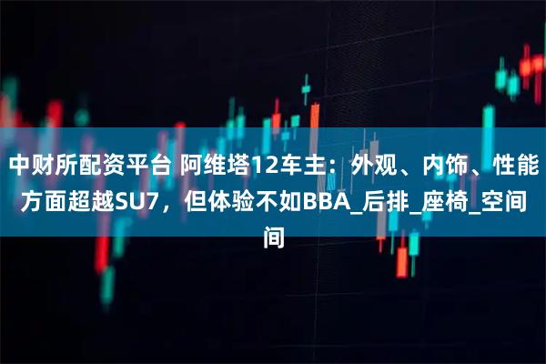 中财所配资平台 阿维塔12车主：外观、内饰、性能方面超越SU7，但体验不如BBA_后排_座椅_空间