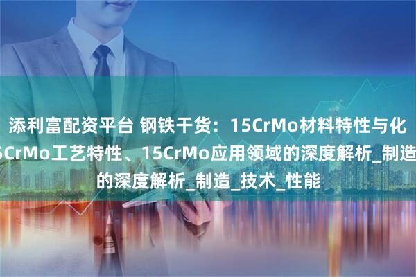 添利富配资平台 钢铁干货:15CrMo材料特性与化学成分、15CrMo工艺特性、15CrMo应用领域的深度解析_制造_技术_性能