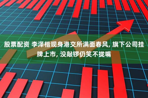 股票配资 李泽楷现身港交所满面春风, 旗下公司挂牌上市, 没敲锣仍笑不拢嘴