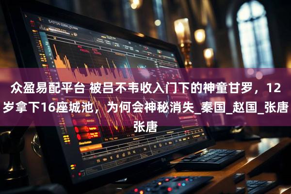 众盈易配平台 被吕不韦收入门下的神童甘罗，12岁拿下16座城池，为何会神秘消失_秦国_赵国_张唐