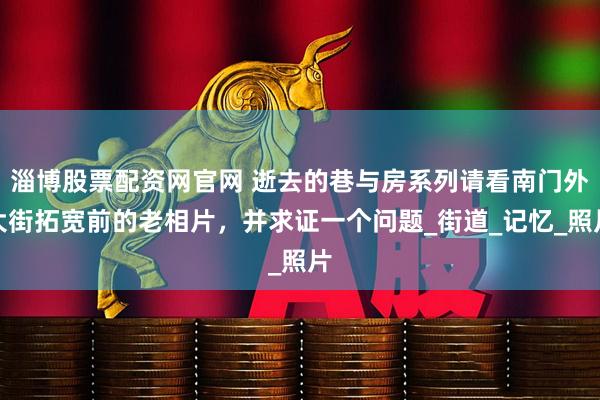 淄博股票配资网官网 逝去的巷与房系列请看南门外大街拓宽前的老相片，并求证一个问题_街道_记忆_照片
