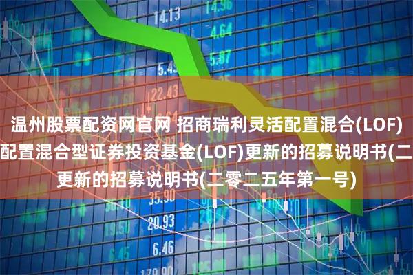 温州股票配资网官网 招商瑞利灵活配置混合(LOF)C: 招商瑞利灵活配置混合型证券投资基金(LOF)更新的招募说明书(二零二五年第一号)