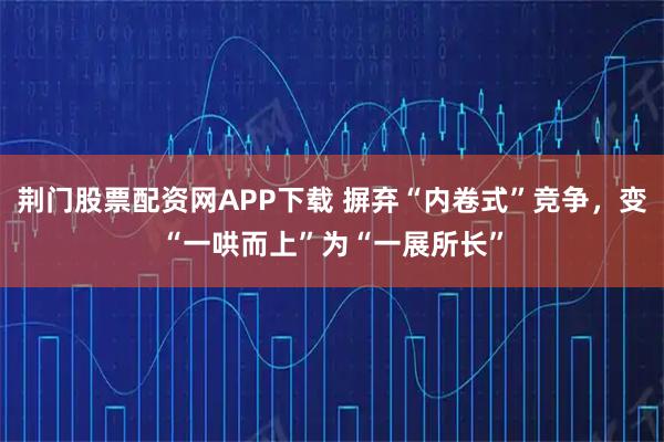 荆门股票配资网APP下载 摒弃“内卷式”竞争，变“一哄而上”为“一展所长”