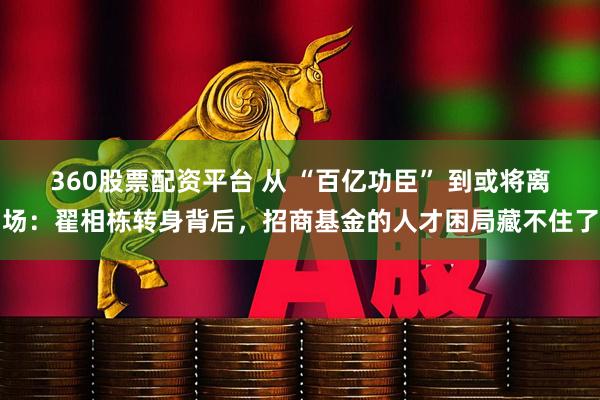 360股票配资平台 从 “百亿功臣” 到或将离场：翟相栋转身背后，招商基金的人才困局藏不住了