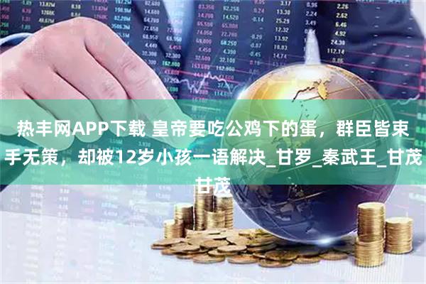 热丰网APP下载 皇帝要吃公鸡下的蛋，群臣皆束手无策，却被12岁小孩一语解决_甘罗_秦武王_甘茂