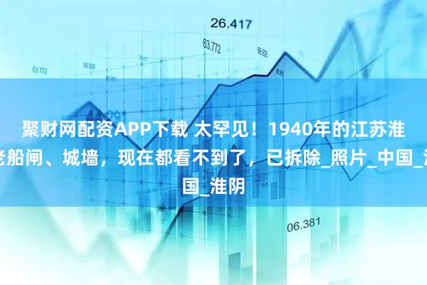 聚财网配资APP下载 太罕见！1940年的江苏淮安老船闸、城墙，现在都看不到了，已拆除_照片_中国_淮阴