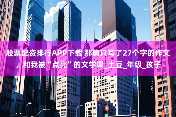 股票配资排行APP下载 那篇只写了27个字的作文，和我被“点亮”的文学课_土豆_年级_孩子