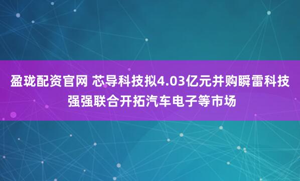 盈珑配资官网 芯导科技拟4.03亿元并购瞬雷科技 强强联合开拓汽车电子等市场