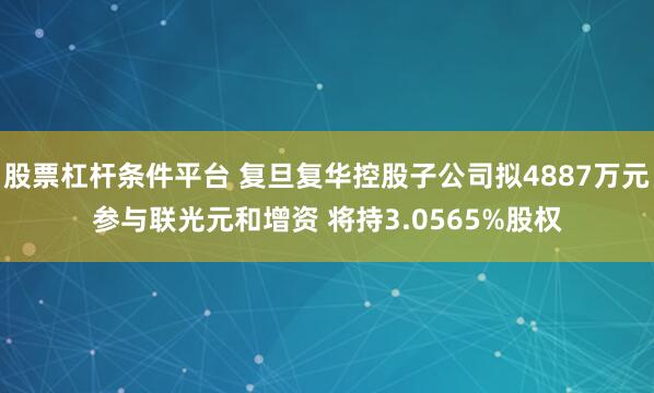 股票杠杆条件平台 复旦复华控股子公司拟4887万元参与联光元和增资 将持3.0565%股权