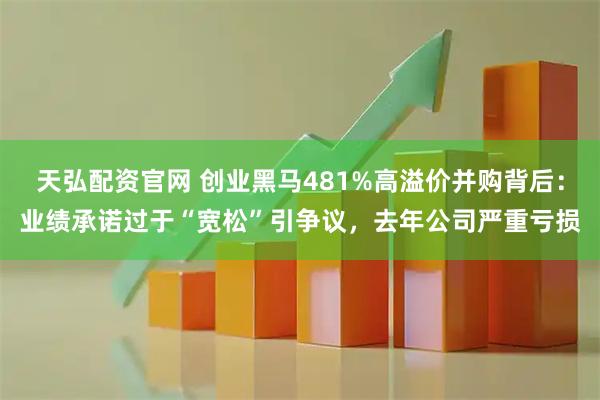 天弘配资官网 创业黑马481%高溢价并购背后：业绩承诺过于“宽松”引争议，去年公司严重亏损