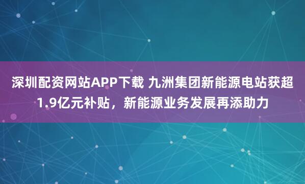深圳配资网站APP下载 九洲集团新能源电站获超1.9亿元补贴，新能源业务发展再添助力